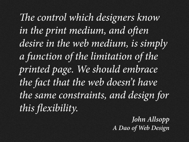 John Allsopp
A Dao of Web Design
e control which designers know
in the print medium, and o en
desire in the web medium, is simply
a function of the limitation of the
printed page. We should embrace
the fact that the web doesn’t have
the same constraints, and design for
this exibility.
