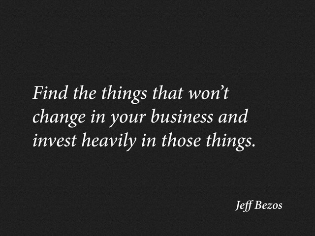 Je Bezos
Find the things that won’t
change in your business and
invest heavily in those things.
