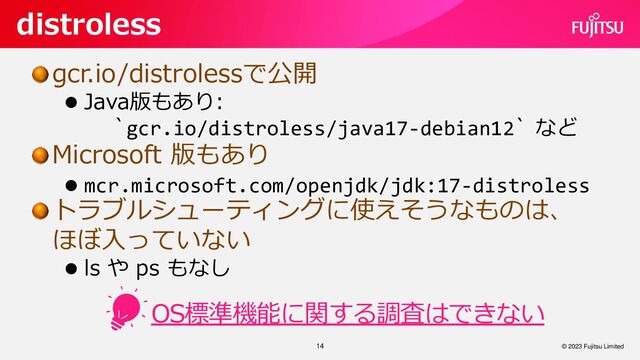 gcr.io/distrolessで公開
⚫ Java版もあり:
`gcr.io/distroless/java17-debian12` など
Microsoft 版もあり
⚫ mcr.microsoft.com/openjdk/jdk:17-distroless
トラブルシューティングに使えそうなものは、
ほぼ入っていない
⚫ ls や ps もなし
14
distroless
© 2023 Fujitsu Limited
OS標準機能に関する調査はできない
