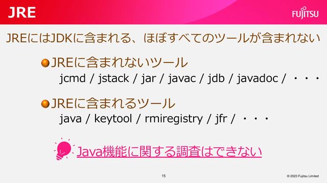 Java機能に関する調査はできない
15
JRE
© 2023 Fujitsu Limited
JREにはJDKに含まれる、ほぼすべてのツールが含まれない
jcmd / jstack / jar / javac / jdb / javadoc / ・・・
JREに含まれないツール
JREに含まれるツール
java / keytool / rmiregistry / jfr / ・・・
