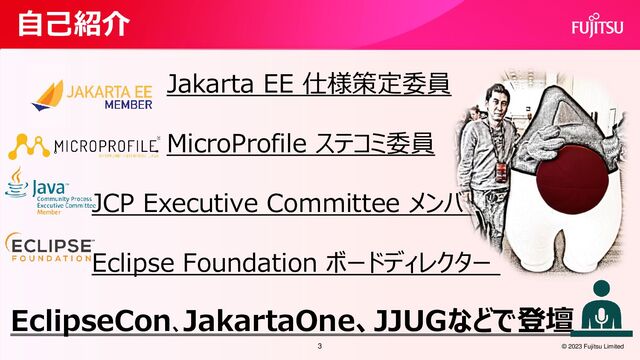 © 2023 Fujitsu Limited
自己紹介
Jakarta EE 仕様策定委員
MicroProfile ステコミ委員
JCP Executive Committee メンバー
Eclipse Foundation ボードディレクター
EclipseCon、
JakartaOne、JJUGなどで登壇
3
