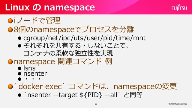 iノードで管理
8個のnamespaceでプロセスを分離
⚫ cgroup/net/ipc/uts/user/pid/time/mnt
⚫ それぞれを共有する・しないことで、
コンテナの柔軟な独立性を実現
namespace 関連コマンド 例
⚫ lsns
⚫ nsenter
⚫ ・・・
`docker exec` コマンドは、namespaceの変更
⚫ `nsenter --target ${PID} --all` と同等
22
Linux の namespace
© 2023 Fujitsu Limited
