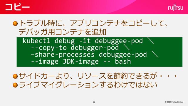32
コピー
© 2023 Fujitsu Limited
トラブル時に、アプリコンテナをコピーして、
デバッガ用コンテナを追加
サイドカーより、リソースを節約できるが・・・
ライブマイグレーションするわけではない
kubectl debug -it debuggee-pod ＼
--copy-to debugger-pod ＼
–share-processes debuggee-pod ＼
--image JDK-image -- bash
