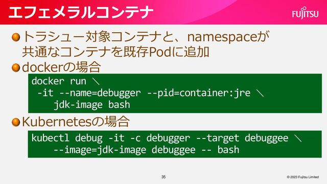 35
エフェメラルコンテナ
© 2023 Fujitsu Limited
トラシュー対象コンテナと、namespaceが
共通なコンテナを既存Podに追加
dockerの場合
Kubernetesの場合
docker run ＼
-it --name=debugger --pid=container:jre ＼
jdk-image bash
kubectl debug -it -c debugger --target debuggee ＼
--image=jdk-image debuggee -- bash
