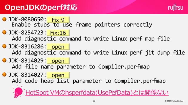 39
OpenJDKのperf対応
© 2023 Fujitsu Limited
JDK-8080650:
Enable stubs to use frame pointers correctly
JDK-8254723:
Add diagnostic command to write Linux perf map file
JDK-8316286:
Add diagnostic command to write Linux perf jit dump file
JDK-8314029:
Add file name parameter to Compiler.perfmap
JDK-8314027:
Add code heap list parameter to Compiler.perfmap
Fix:9
HotSpot VMのhsperfdata(UsePefData)とは関係ない
Fix:16
open
open
open
