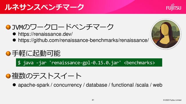 JVMのワークロードベンチマーク
手軽に起動可能
複数のテストスイート
41
ルネサンスベンチマーク
© 2023 Fujitsu Limited
⚫ https://renaissance.dev/
⚫ https://github.com/renaissance-benchmarks/renaissance/
$ java -jar 'renaissance-gpl-0.15.0.jar' 
⚫ apache-spark / concurrency / database / functional /scala / web
