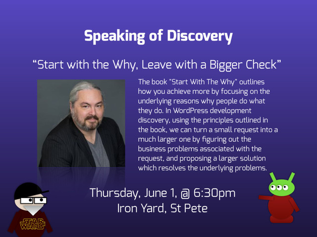 Speaking of Discovery
The book "Start With The Why" outlines
how you achieve more by focusing on the
underlying reasons why people do what
they do. In WordPress development
discovery, using the principles outlined in
the book, we can turn a small request into a
much larger one by ﬁguring out the
business problems associated with the
request, and proposing a larger solution
which resolves the underlying problems.
“Start with the Why, Leave with a Bigger Check”
Thursday, June 1, @ 6:30pm 
Iron Yard, St Pete
