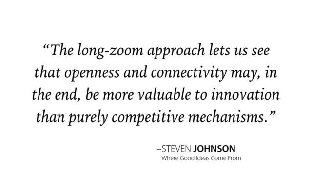 –STEVEN JOHNSON
“The long-zoom approach lets us see
that openness and connectivity may, in
the end, be more valuable to innovation
than purely competitive mechanisms.”
Where Good Ideas Come From
