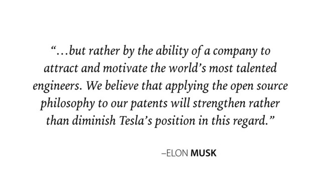 –ELON MUSK
“…but rather by the ability of a company to
attract and motivate the world’s most talented
engineers. We believe that applying the open source
philosophy to our patents will strengthen rather
than diminish Tesla’s position in this regard.”
