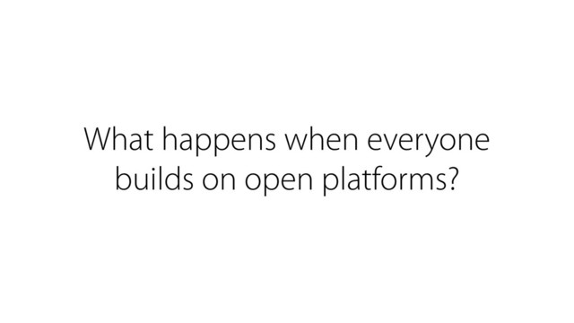 What happens when everyone
builds on open platforms?
