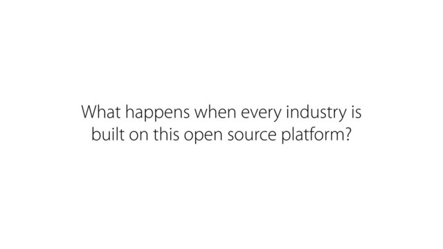 What happens when every industry is
built on this open source platform?
