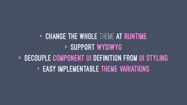 > change the whole theme at runtime
> support WYSIWYG
> decouple component UI definition from UI styling
> easy implementable theme variations
