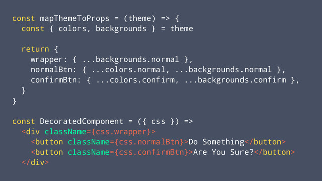 const mapThemeToProps = (theme) => {
const { colors, backgrounds } = theme
return {
wrapper: { ...backgrounds.normal },
normalBtn: { ...colors.normal, ...backgrounds.normal },
confirmBtn: { ...colors.confirm, ...backgrounds.confirm },
}
}
const DecoratedComponent = ({ css }) =>
<div>
Do Something
Are You Sure?
</div>
