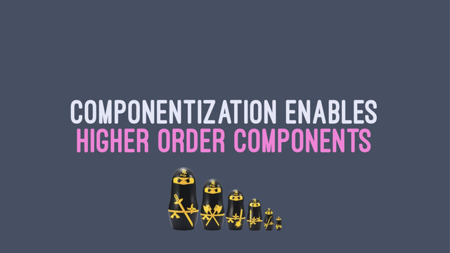 COMPONENTIZATION ENABLES
HIGHER ORDER COMPONENTS
