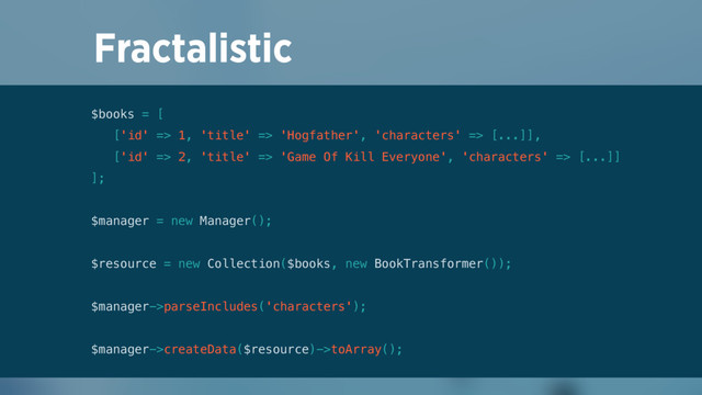 Fractalistic
$books = [ 
['id' => 1, 'title' => 'Hogfather', 'characters' => [...]], 
['id' => 2, 'title' => 'Game Of Kill Everyone', 'characters' => [...]] 
]; 
 
$manager = new Manager(); 
 
$resource = new Collection($books, new BookTransformer()); 
 
$manager->parseIncludes('characters'); 
 
$manager->createData($resource)->toArray();
