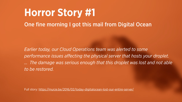 Horror Story #1
Earlier today, our Cloud Operations team was alerted to some
performance issues aﬀecting the physical server that hosts your droplet.
… The damage was serious enough that this droplet was lost and not able
to be restored.
One ﬁne morning I got this mail from Digital Ocean
Full story: https://murze.be/2016/02/today-digitalocean-lost-our-entire-server/
