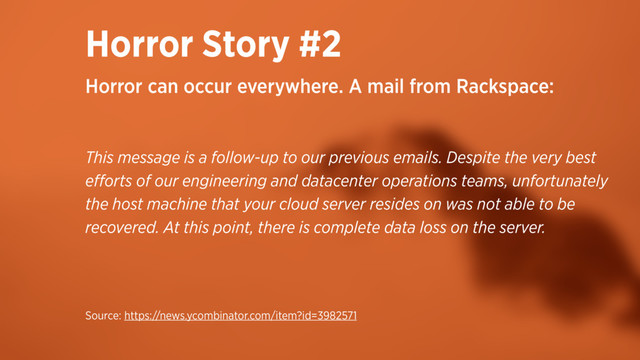 Horror Story #2
This message is a follow-up to our previous emails. Despite the very best
eﬀorts of our engineering and datacenter operations teams, unfortunately
the host machine that your cloud server resides on was not able to be
recovered. At this point, there is complete data loss on the server.
Horror can occur everywhere. A mail from Rackspace:
Source: https://news.ycombinator.com/item?id=3982571
