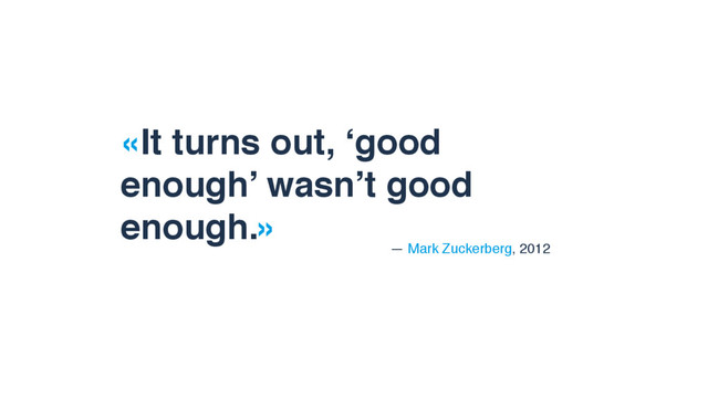 «It turns out, ‘good
enough’ wasn’t good
enough.»
— Mark Zuckerberg, 2012
