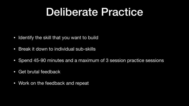 Deliberate Practice
• Identify the skill that you want to build

• Break it down to individual sub-skills

• Spend 45-90 minutes and a maximum of 3 session practice sessions

• Get brutal feedback

• Work on the feedback and repeat
