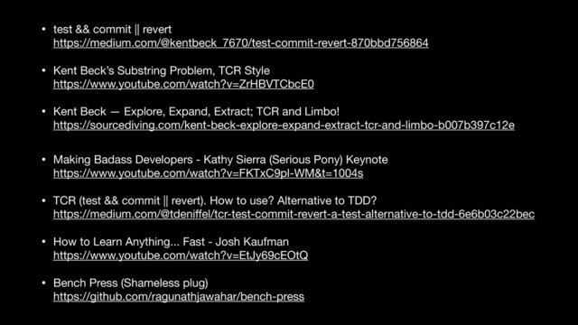 • test && commit || revert 
https://medium.com/@kentbeck_7670/test-commit-revert-870bbd756864

• Kent Beck’s Substring Problem, TCR Style 
https://www.youtube.com/watch?v=ZrHBVTCbcE0

• Kent Beck — Explore, Expand, Extract; TCR and Limbo! 
https://sourcediving.com/kent-beck-explore-expand-extract-tcr-and-limbo-b007b397c12e

Making Badass Developers - Kathy Sierra (Serious Pony) keynote
• Making Badass Developers - Kathy Sierra (Serious Pony) Keynote 
https://www.youtube.com/watch?v=FKTxC9pl-WM&t=1004s

• TCR (test && commit || revert). How to use? Alternative to TDD? 
https://medium.com/@tdeniﬀel/tcr-test-commit-revert-a-test-alternative-to-tdd-6e6b03c22bec

• How to Learn Anything... Fast - Josh Kaufman 
https://www.youtube.com/watch?v=EtJy69cEOtQ

• Bench Press (Shameless plug) 
https://github.com/ragunathjawahar/bench-press
