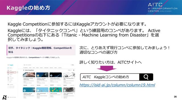 Kaggle Competitionに参加するにはKaggleアカウントが必要になります。
Kaggleには、「タイタニックコンペ」という練習用のコンペがあります。 Active
Competitionsの右下にある「Titanic - Machine Learning from Disaster」を選
択してみましょう。
Kaggleの始め方
次に、とりあえず現行コンペに参加してみましょう！
適切なコンペの選び方
詳しく知りたい方は、AITCサイトへ
https://isid-ai.jp/column/column19.html
26
AITC Kaggleコンペの始め方
