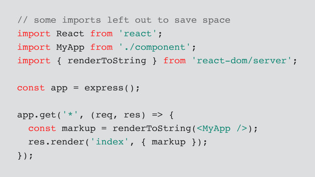 // some imports left out to save space
import React from 'react';
import MyApp from './component';
import { renderToString } from 'react-dom/server';
const app = express();
app.get('*', (req, res) => {
const markup = renderToString();
res.render('index', { markup });
});
