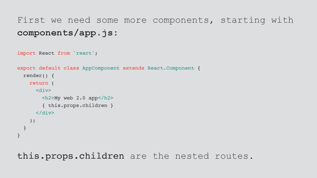 First we need some more components, starting with
components/app.js:
import React from 'react';
export default class AppComponent extends React.Component {
render() {
return (
<div>
<h2>My web 2.0 app</h2>
{ this.props.children }
</div>
);
}
}
this.props.children are the nested routes.
