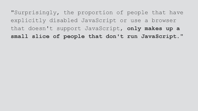 "Surprisingly, the proportion of people that have
explicitly disabled JavaScript or use a browser
that doesn't support JavaScript, only makes up a
small slice of people that don't run JavaScript."
