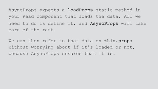 AsyncProps expects a loadProps static method in
your Read component that loads the data. All we
need to do is define it, and AsyncProps will take
care of the rest.
We can then refer to that data on this.props
without worrying about if it's loaded or not,
because AsyncProps ensures that it is.
