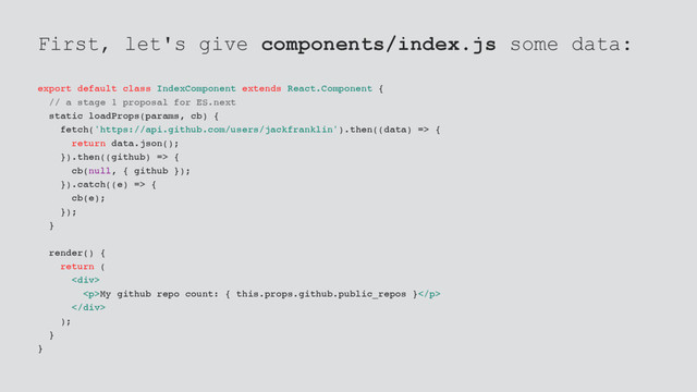 First, let's give components/index.js some data:
export default class IndexComponent extends React.Component {
// a stage 1 proposal for ES.next
static loadProps(params, cb) {
fetch('https://api.github.com/users/jackfranklin').then((data) => {
return data.json();
}).then((github) => {
cb(null, { github });
}).catch((e) => {
cb(e);
});
}
render() {
return (
<div>
<p>My github repo count: { this.props.github.public_repos }</p>
</div>
);
}
}
