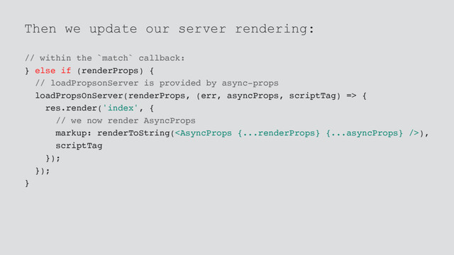 Then we update our server rendering:
// within the `match` callback:
} else if (renderProps) {
// loadPropsonServer is provided by async-props
loadPropsOnServer(renderProps, (err, asyncProps, scriptTag) => {
res.render('index', {
// we now render AsyncProps
markup: renderToString(),
scriptTag
});
});
}
