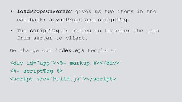 • loadPropsOnServer gives us two items in the
callback: asyncProps and scriptTag.
• The scriptTag is needed to transfer the data
from server to client.
We change our index.ejs template:
<div><%- markup %></div>
<%- scriptTag %>

