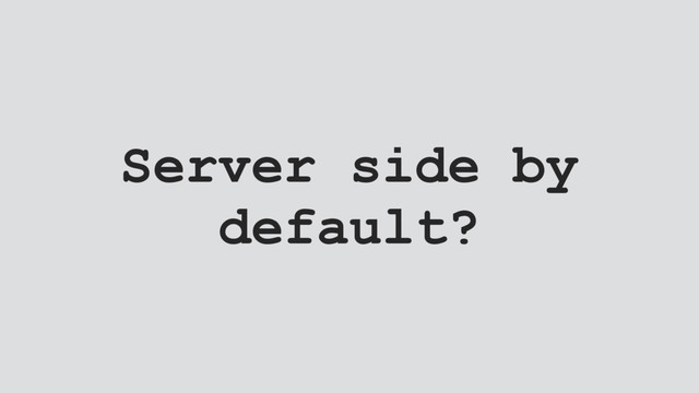 Server side by
default?
