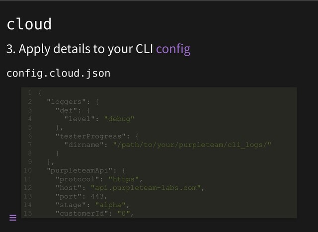 cloud
3. Apply details to your CLI
config.cloud.json
config
"dirname": "/path/to/your/purpleteam/cli_logs/"
{
1
"loggers": {
2
"def": {
3
"level": "debug"
4
},
5
"testerProgress": {
6
7
}
8
},
9
"purpleteamApi": {
10
"protocol": "https",
11
"host": "api.purpleteam-labs.com",
12
"port": 443,
13
"stage": "alpha",
14
"customerId": "0",
15 "customerId": "0",
{
1
"loggers": {
2
"def": {
3
"level": "debug"
4
},
5
"testerProgress": {
6
"dirname": "/path/to/your/purpleteam/cli_logs/"
7
}
8
},
9
"purpleteamApi": {
10
"protocol": "https",
11
"host": "api.purpleteam-labs.com",
12
"port": 443,
13
"stage": "alpha",
14
15
{
1
"loggers": {
2
"def": {
3
"level": "debug"
4
},
5
"testerProgress": {
6
"dirname": "/path/to/your/purpleteam/cli_logs/"
7
}
8
},
9
"purpleteamApi": {
10
"protocol": "https",
11
"host": "api.purpleteam-labs.com",
12
"port": 443,
13
"stage": "alpha",
14
"customerId": "0",
15
{
1
"loggers": {
2
"def": {
3
"level": "debug"
4
},
5
"testerProgress": {
6
"dirname": "/path/to/your/purpleteam/cli_logs/"
7
}
8
},
9
"purpleteamApi": {
10
"protocol": "https",
11
"host": "api.purpleteam-labs.com",
12
"port": 443,
13
"stage": "alpha",
14
"customerId": "0",
15
{
1
"loggers": {
2
"def": {
3
"level": "debug"
4
},
5
"testerProgress": {
6
"dirname": "/path/to/your/purpleteam/cli_logs/"
7
}
8
},
9
"purpleteamApi": {
10
"protocol": "https",
11
"host": "api.purpleteam-labs.com",
12
"port": 443,
13
"stage": "alpha",
14
"customerId": "0",
15
{
1
"loggers": {
2
"def": {
3
"level": "debug"
4
},
5
"testerProgress": {
6
"dirname": "/path/to/your/purpleteam/cli_logs/"
7
}
8
},
9
"purpleteamApi": {
10
"protocol": "https",
11
"host": "api.purpleteam-labs.com",
12
"port": 443,
13
"stage": "alpha",
14
"customerId": "0",
15
{
1
"loggers": {
2
"def": {
3
"level": "debug"
4
},
5
"testerProgress": {
6
"dirname": "/path/to/your/purpleteam/cli_logs/"
7
}
8
},
9
"purpleteamApi": {
10
"protocol": "https",
11
"host": "api.purpleteam-labs.com",
12
"port": 443,
13
"stage": "alpha",
14
"customerId": "0",
15
{
1
"loggers": {
2
"def": {
3
"level": "debug"
4
},
5
"testerProgress": {
6
"dirname": "/path/to/your/purpleteam/cli_logs/"
7
}
8
},
9
"purpleteamApi": {
10
"protocol": "https",
11
"host": "api.purpleteam-labs.com",
12
"port": 443,
13
"stage": "alpha",
14
"customerId": "0",
15

