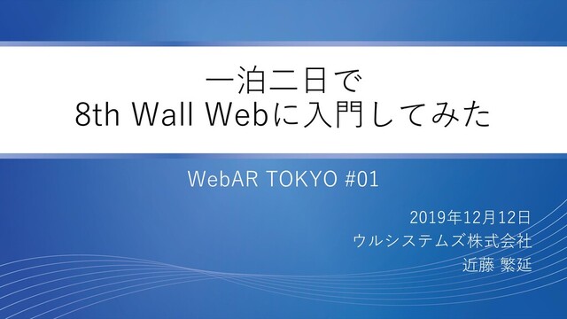 一泊二日で
8th Wall Webに入門してみた
WebAR TOKYO #01
2019年12月12日
ウルシステムズ株式会社
近藤 繁延
