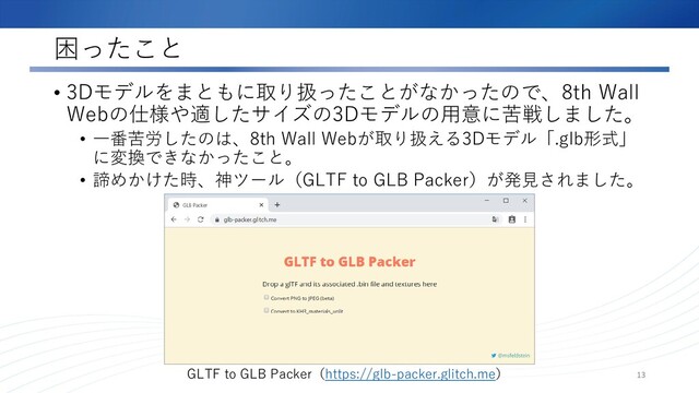 困ったこと
• 3Dモデルをまともに取り扱ったことがなかったので、8th Wall
Webの仕様や適したサイズの3Dモデルの用意に苦戦しました。
• 一番苦労したのは、8th Wall Webが取り扱える3Dモデル「.glb形式」
に変換できなかったこと。
• 諦めかけた時、神ツール（GLTF to GLB Packer）が発見されました。
13
GLTF to GLB Packer（https://glb-packer.glitch.me）
