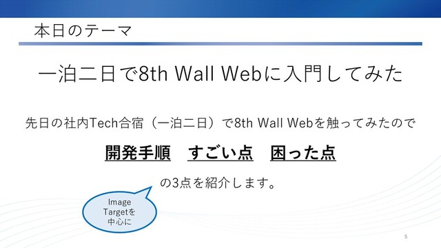 本日のテーマ
先日の社内Tech合宿（一泊二日）で8th Wall Webを触ってみたので
開発手順 すごい点 困った点
の3点を紹介します。
5
一泊二日で8th Wall Webに入門してみた
Image
Targetを
中心に
