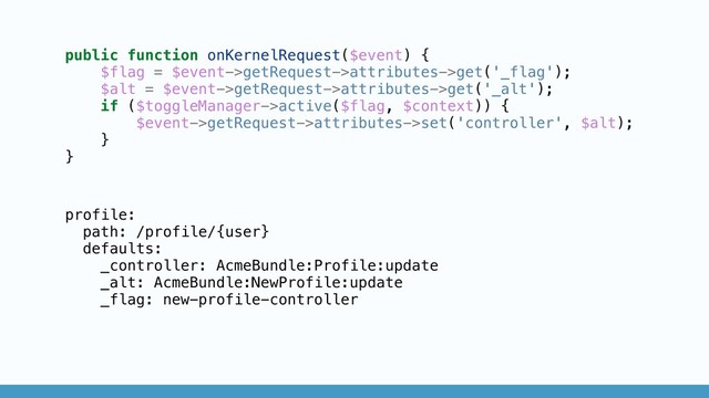 public function onKernelRequest($event) {
$flag = $event->getRequest->attributes->get('_flag');
$alt = $event->getRequest->attributes->get('_alt');
if ($toggleManager->active($flag, $context)) {
$event->getRequest->attributes->set('controller', $alt);
}
}
profile:
path: /profile/{user}
defaults:
_controller: AcmeBundle:Profile:update
_alt: AcmeBundle:NewProfile:update
_flag: new-profile-controller
