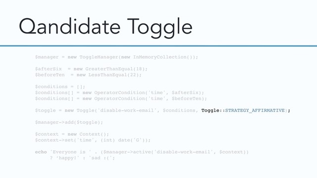 Qandidate Toggle
$manager = new ToggleManager(new InMemoryCollection());
$afterSix = new GreaterThanEqual(18);
$beforeTen = new LessThanEqual(22);
$conditions = [];
$conditions[] = new OperatorCondition('time', $afterSix);
$conditions[] = new OperatorCondition('time', $beforeTen);
$toggle = new Toggle('disable-work-email', $conditions, Toggle::STRATEGY_AFFIRMATIVE);
$manager->add($toggle);
$context = new Context();
$context->set('time', (int) date('G'));
echo 'Everyone is ' . ($manager->active('disable-work-email', $context))
? ‘happy!' : 'sad :(';
