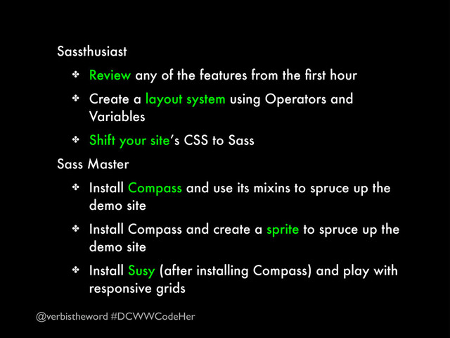 Sassthusiast
✤ Review any of the features from the ﬁrst hour
✤ Create a layout system using Operators and
Variables
✤ Shift your site’s CSS to Sass
Sass Master
✤ Install Compass and use its mixins to spruce up the
demo site
✤ Install Compass and create a sprite to spruce up the
demo site
✤ Install Susy (after installing Compass) and play with
responsive grids
@verbistheword #DCWWCodeHer
