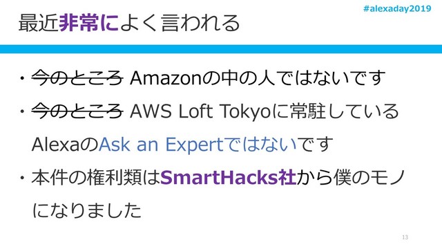 最近非常によく言われる
13
・今のところ Amazonの中の人ではないです
・今のところ AWS Loft Tokyoに常駐している
AlexaのAsk an Expertではないです
・本件の権利類はSmartHacks社から僕のモノ
になりました
#alexaday2019
