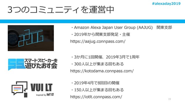 3つのコミュニティを運営中
19
・Amazon Alexa Japan User Group (AAJUG) 関東支部
・2019年から関東支部発足・主催
https://aajug.connpass.com/
・3か月に1回開催、2019年3月で1周年
・300人以上が集まる回もある
https://kotodama.connpass.com/
・2019年4月で8回目の開催
・150人以上が集まる回もある
https://iotlt.connpass.com/
#alexaday2019
