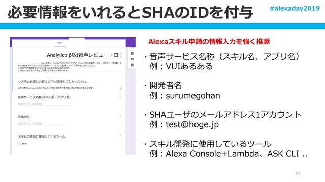 必要情報をいれるとSHAのIDを付与
61
Alexaスキル申請の情報入力を強く推奨
・音声サービス名称（スキル名、アプリ名）
例：VUIあるある
・開発者名
例：surumegohan
・SHAユーザのメールアドレス1アカウント
例：test@hoge.jp
・スキル開発に使用しているツール
例：Alexa Console+Lambda、ASK CLI ..
#alexaday2019
