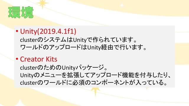 • Unity(2019.4.1f1)
clusterのシステムはUnityで作られています。
ワールドのアップロードはUnity経由で行います。
• Creator Kits
clusterのためのUnityパッケージ。
Unityのメニューを拡張してアップロード機能を付与したり、
clusterのワールドに必須のコンポーネントが入っている。
