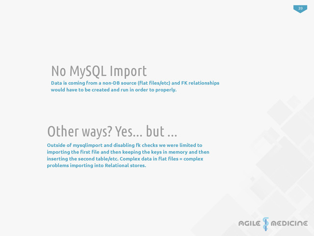 39
No MySQL Import
Data is coming from a non-DB source (!at "les/etc) and FK relationships
would have to be created and run in order to properly.
Other ways? Yes... but ...
Outside of mysqlimport and disabling fk checks we were limited to
importing the "rst "le and then keeping the keys in memory and then
inserting the second table/etc. Complex data in !at "les = complex
problems importing into Relational stores.
