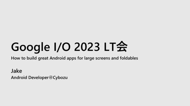 Google I/O 2023 LT会
How to build great Android apps for large screens and foldables
Jake
Android Developer＠Cybozu
