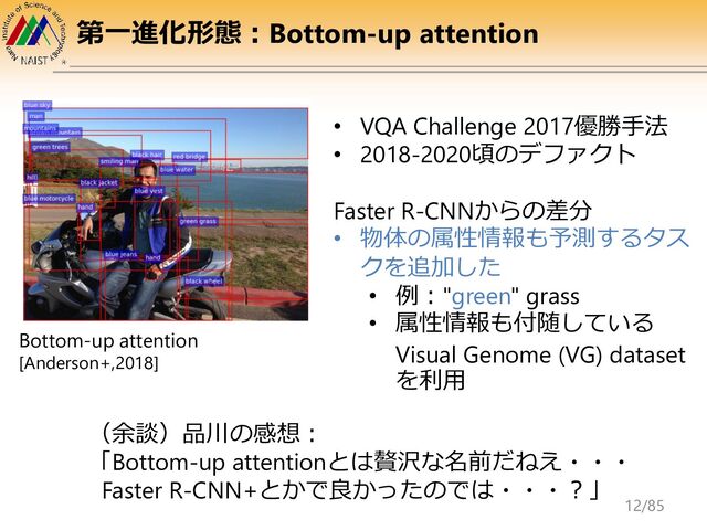 第一進化形態：Bottom-up attention
Bottom-up attention
[Anderson+,2018]
• VQA Challenge 2017優勝手法
• 2018-2020頃のデファクト
Faster R-CNNからの差分
• 物体の属性情報も予測するタス
クを追加した
• 例："green" grass
• 属性情報も付随している
Visual Genome (VG) dataset
を利用
（余談）品川の感想：
「Bottom-up attentionとは贅沢な名前だねえ・・・
Faster R-CNN+とかで良かったのでは・・・？」
12/85
