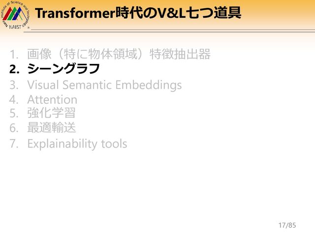 Transformer時代のV&L七つ道具
1. 画像（特に物体領域）特徴抽出器
2. シーングラフ
3. Visual Semantic Embeddings
4. Attention
5. 強化学習
6. 最適輸送
7. Explainability tools
17/85
