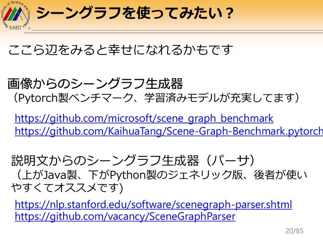 シーングラフを使ってみたい？
https://github.com/microsoft/scene_graph_benchmark
https://github.com/KaihuaTang/Scene-Graph-Benchmark.pytorch
画像からのシーングラフ生成器
説明文からのシーングラフ生成器（パーサ）
（上がJava製、下がPython製のジェネリック版、後者が使い
やすくてオススメです)
https://nlp.stanford.edu/software/scenegraph-parser.shtml
https://github.com/vacancy/SceneGraphParser
ここら辺をみると幸せになれるかもです
画像からのシーングラフ生成器
（Pytorch製ベンチマーク、学習済みモデルが充実してます）
20/85
