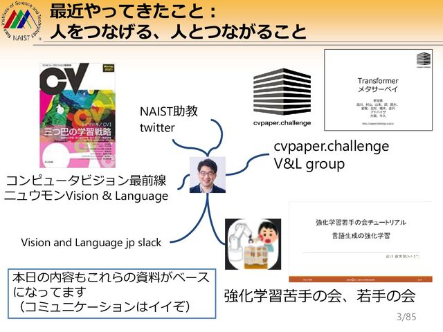 コンピュータビジョン最前線
ニュウモンVision & Language
NAIST助教
twitter
cvpaper.challenge
V&L group
Vision and Language jp slack
強化学習苦手の会、若手の会
最近やってきたこと：
人をつなげる、人とつながること
本日の内容もこれらの資料がベース
になってます
（コミュニケーションはイイぞ）
3/85
